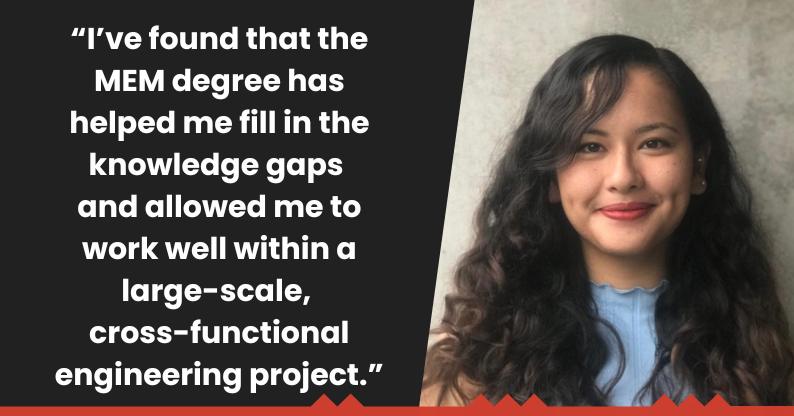 "I've found that the MEM degree has helped me fill in the knowledge gaps and allowed me to work well within a large-scale, cross-functional engineering project." 