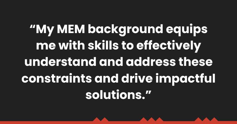 "My MEM background equips me with skills to effectively understand and address these constraints and drive impactful solutions." 