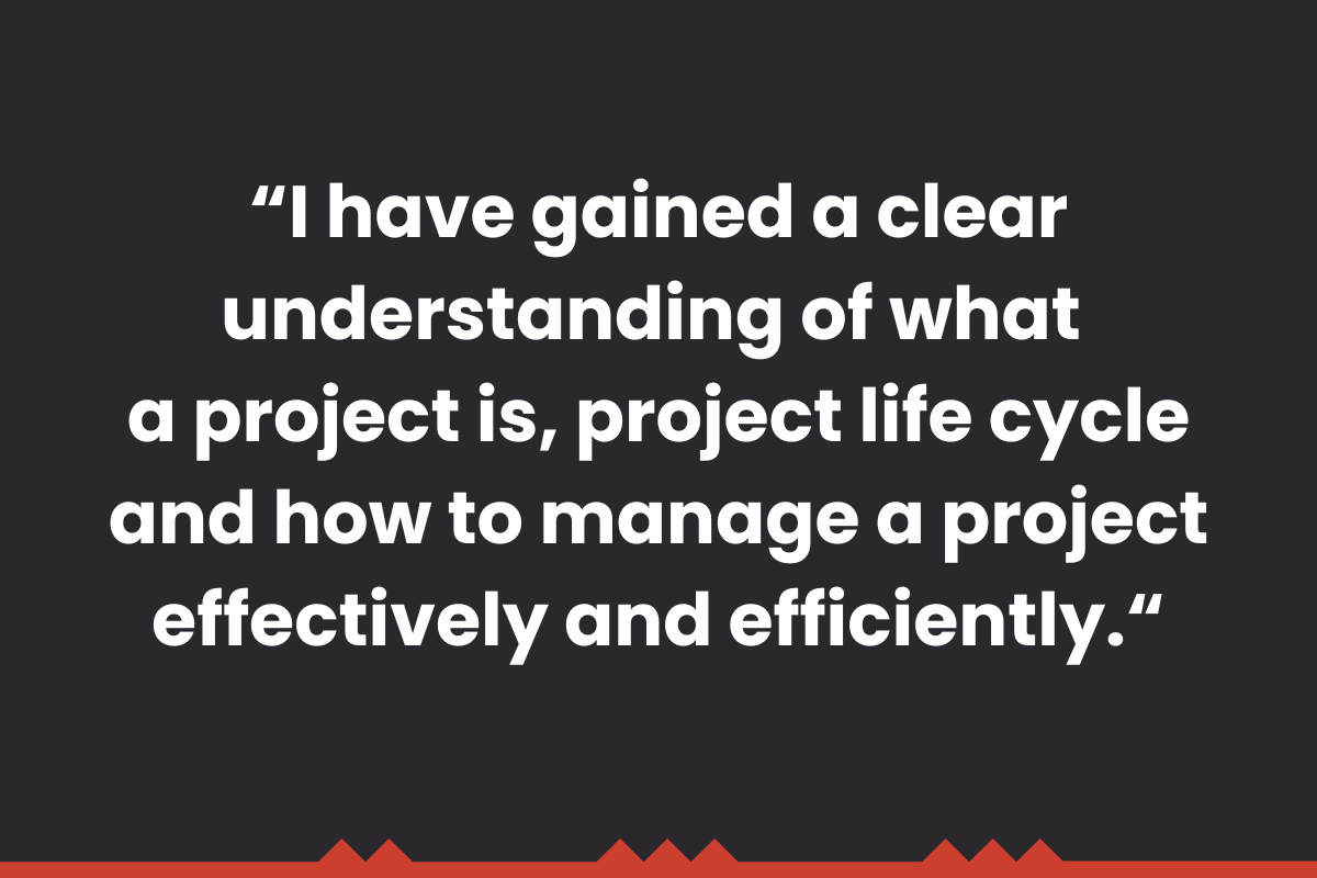 "I have gained a clear understanding of what a project is, project life cycle and how to manage a project effectively and efficiently." 