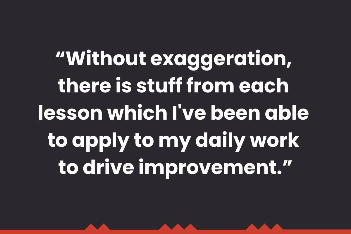 "Without exaggeration, there is stuff from each lesson which I've been able to apply to my daily work to drive improvement." 